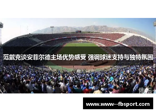 范戴克谈安菲尔德主场优势感受 强调球迷支持与独特氛围 范戴克谈安菲尔德主场优势感受 强调球迷支持与独特氛围