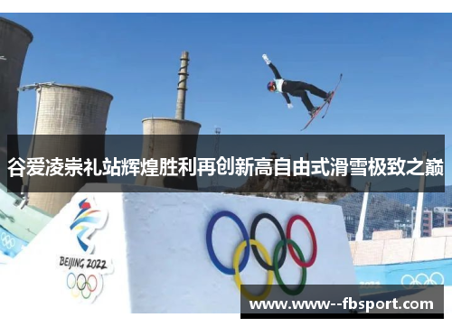 谷爱凌崇礼站辉煌胜利再创新高自由式滑雪极致之巅