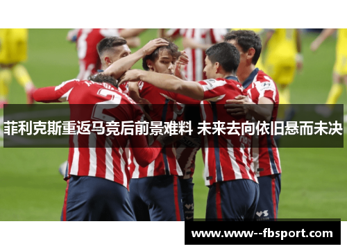 菲利克斯重返马竞后前景难料 未来去向依旧悬而未决