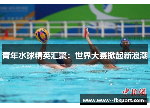 青年水球精英汇聚:世界大赛掀起新浪潮 青年水球精英汇聚:世界大赛掀起新浪潮